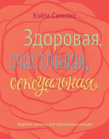 Здоровая счастливая сексуальная Мудрость аюрведы для современных женщин Кейти Силокс